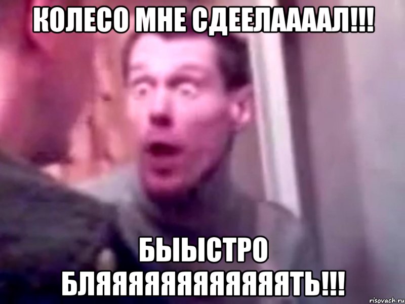 КОЛЕСО МНЕ СДЕЕЛААААЛ!!! БЫЫСТРО БЛЯЯЯЯЯЯЯЯЯЯЯЯТЬ!!!, Мем Запили