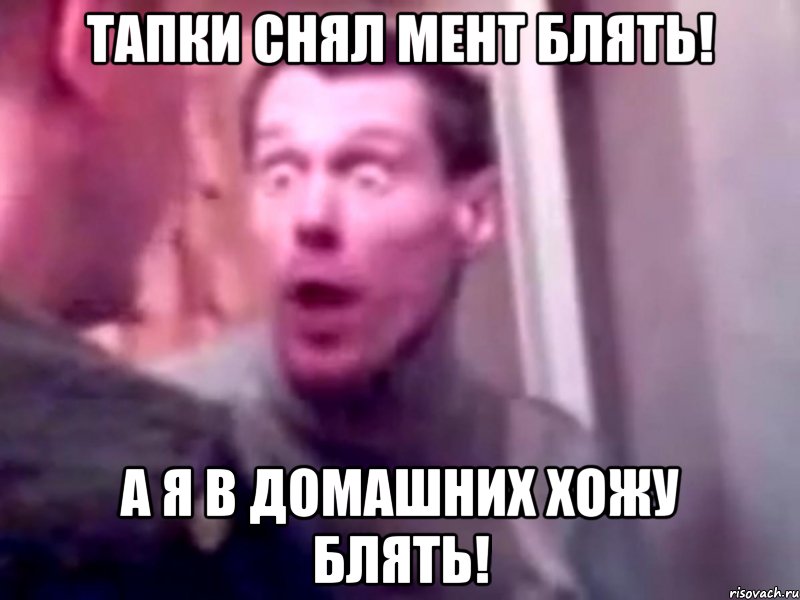 тапки снял мент блять! а я в домашних хожу блять!