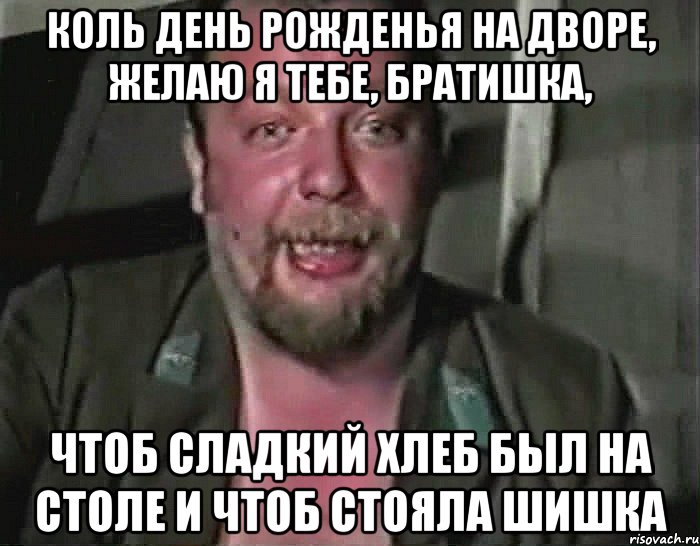 КОЛЬ ДЕНЬ РОЖДЕНЬЯ НА ДВОРЕ, ЖЕЛАЮ Я ТЕБЕ, БРАТИШКА, ЧТОБ СЛАДКИЙ ХЛЕБ БЫЛ НА СТОЛЕ И ЧТОБ СТОЯЛА ШИШКА
