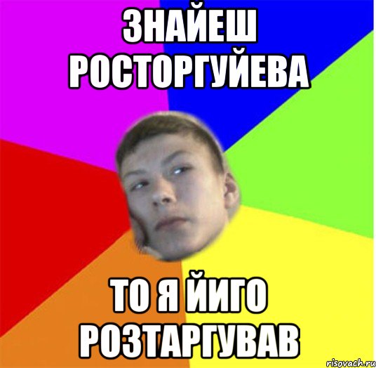 знайеш росторгуйева то я йиго розтаргував