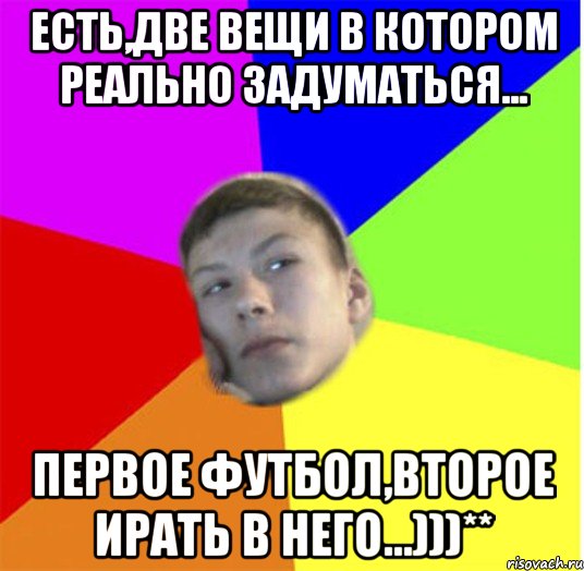 есть,две вещи в котором реально задуматься... первое футбол,второе ирать в него...)))**