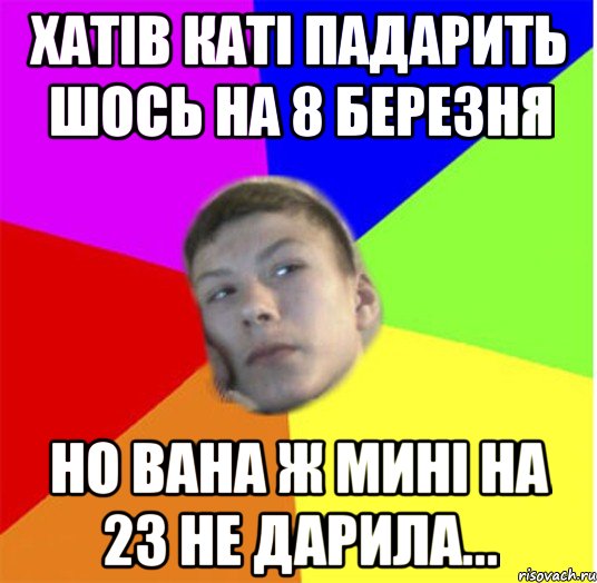 Хатів каті падарить шось на 8 березня но вана ж мині на 23 не дарила...