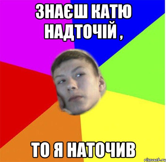 знаєш катю надточій , то я наточив