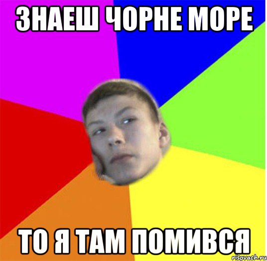 Знаеш чорне море то я там помився