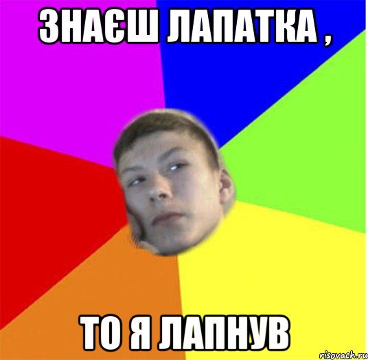 знаєш лапатка , то я лапнув