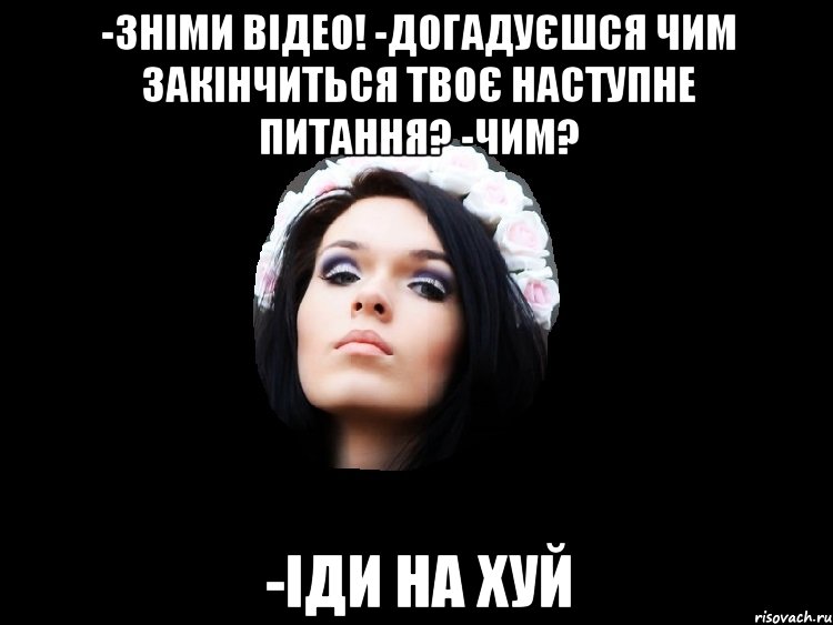 -зніми відео! -догадуєшся чим закінчиться твоє наступне питання? -чим? -іди на хуй