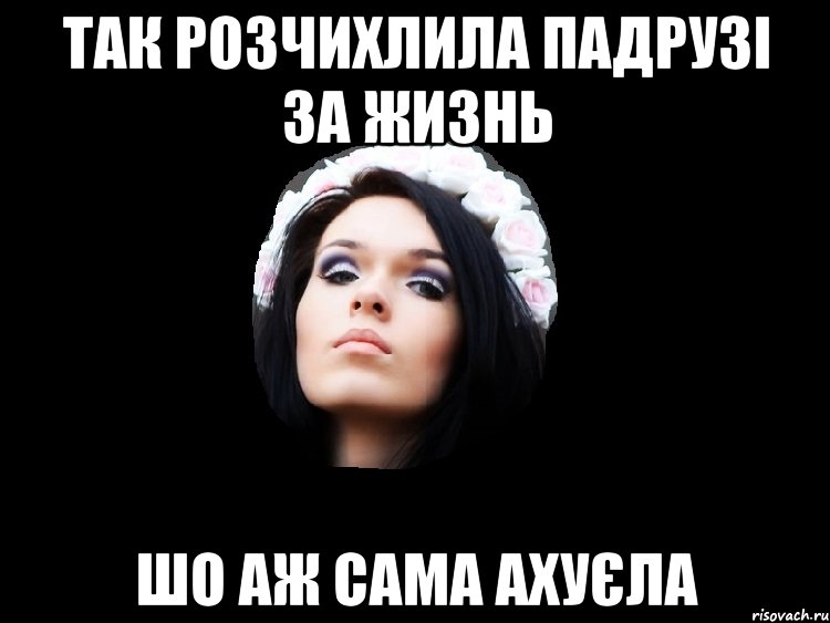 так розчихлила падрузі за жизнь шо аж сама ахуєла