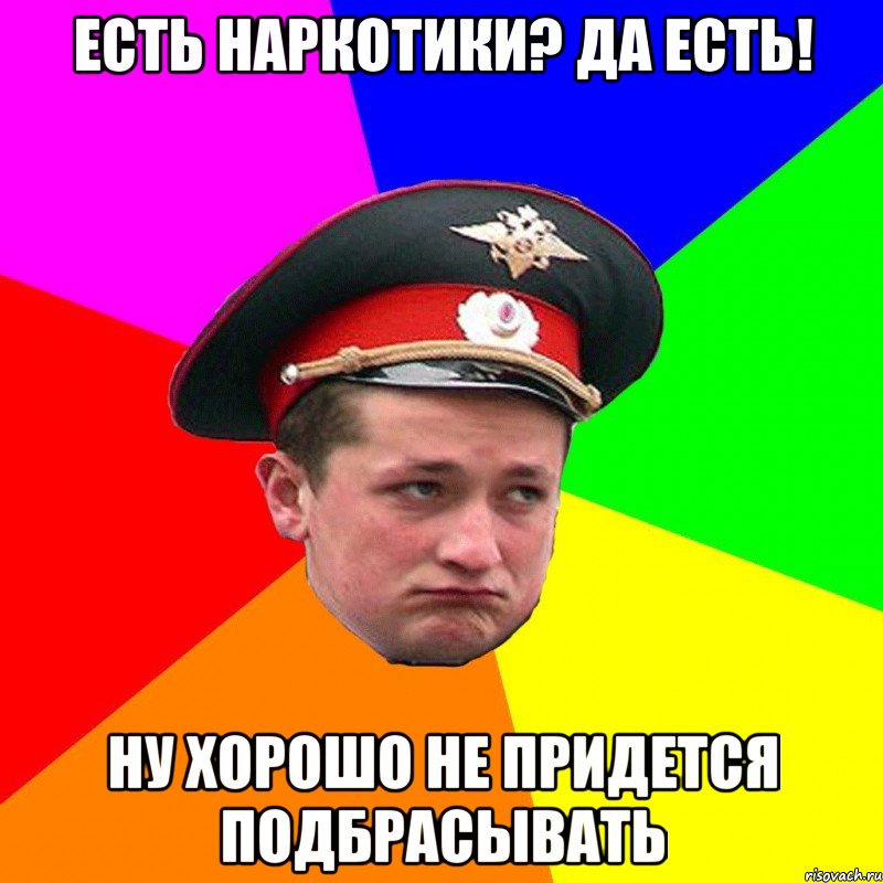 есть наркотики? да есть! ну хорошо не придется подбрасывать