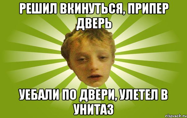 решил вкинуться, припер дверь уебали по двери, улетел в унитаз