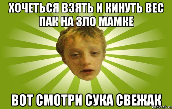 хочеться взять и кинуть вес пак на зло мамке вот смотри сука свежак