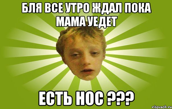 бля все утро ждал пока мама уедет есть нос ???