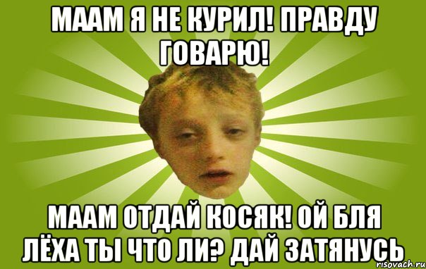 Маам я не курил! Правду говарю! Маам отдай косяк! Ой бля Лёха ты что ли? Дай затянусь