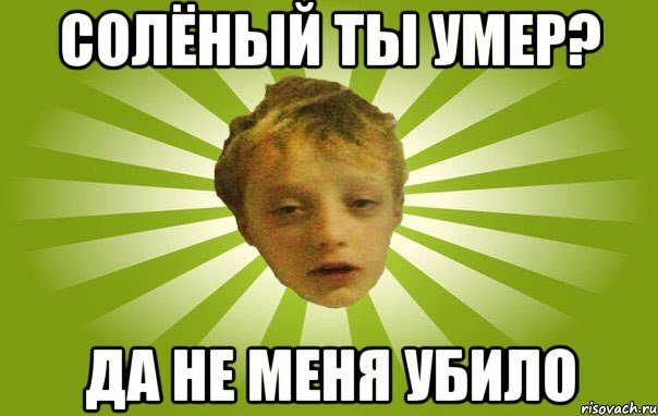 Солёный ты умер? Да не меня убило