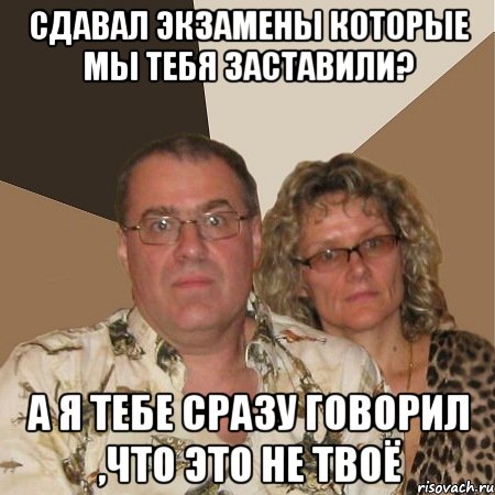 Сдавал экзамены которые мы тебя заставили? А я тебе сразу говорил ,что это не твоё, Мем  Злые родители