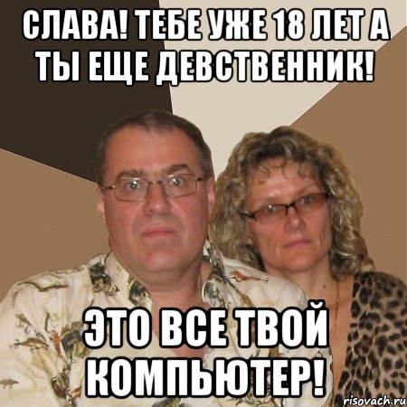 Слава! Тебе уже 18 лет а ты еще девственник! Это все твой компьютер!, Мем  Злые родители
