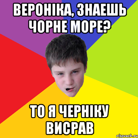 Вероніка, знаешь чорне море? то я черніку висрав