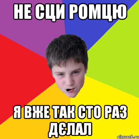 Не сци ромцю Я вже так сто раз дєлал