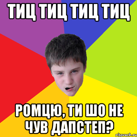 тиц тиц тиц тиц ромцю, ти шо не чув дапстеп?