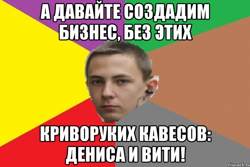 А давайте создадим бизнес, без этих криворуких кавесов: Дениса и Вити!