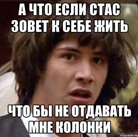 А ЧТО ЕСЛИ СТАС ЗОВЕТ К СЕБЕ ЖИТЬ ЧТО БЫ НЕ ОТДАВАТЬ МНЕ КОЛОНКИ, Мем А что если (Киану Ривз)