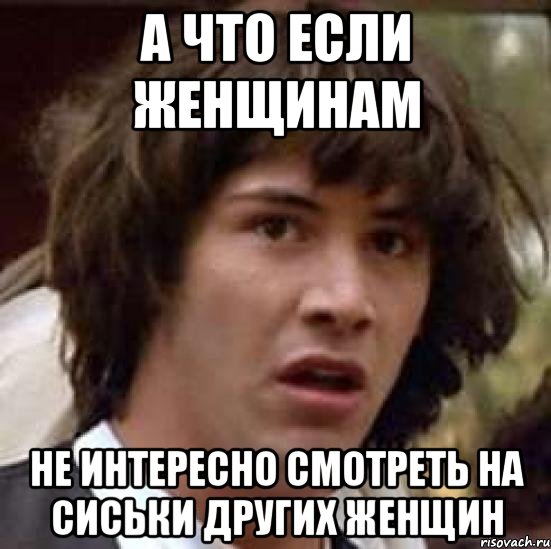 А ЧТО ЕСЛИ ЖЕНЩИНАМ НЕ ИНТЕРЕСНО СМОТРЕТЬ НА СИСЬКИ ДРУГИХ ЖЕНЩИН, Мем А что если (Киану Ривз)