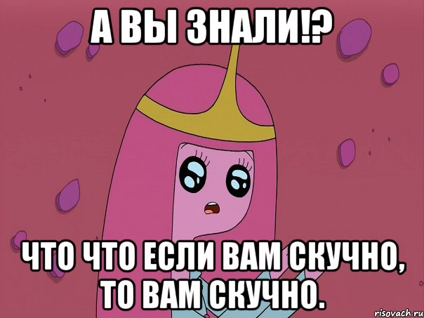А вы знали!? Что что если вам скучно, то вам скучно.