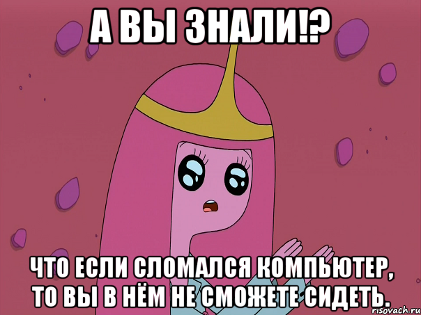 А вы знали!? Что если сломался компьютер, то вы в нём не сможете сидеть.