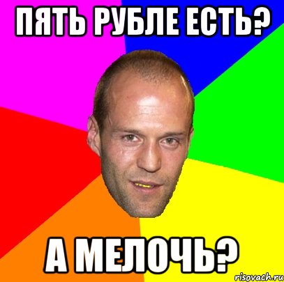 пять рубле есть? а мелочь?
