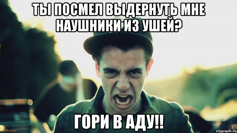 ты посмел выдернуть мне наушники из ушей? гори в аду!!