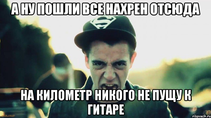 а ну пошли все нахрен отсюда на километр никого не пущу к гитаре