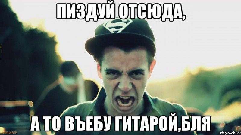 ПИЗДУЙ ОТСЮДА, А ТО ВЪЕБУ ГИТАРОЙ,БЛЯ