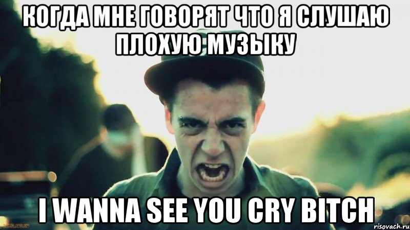 когда мне говорят что я слушаю плохую музыку I WANNA SEE YOU CRY BITCH