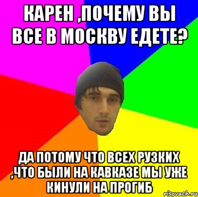 Карен ,почему вы все в Москву едете? Да потому что всех Рузких ,что были на Кавказе мы уже кинули на прогиб, Мем злой горец