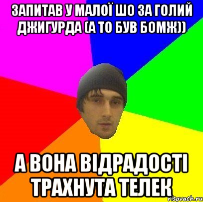 запитав у малої шо за голий джигурда (а то був бомж)) а вона відрадості трахнута телек