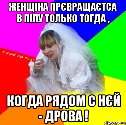 Женщіна прєвращаєтса в пілу только тогда , когда рядом с нєй - дрова !