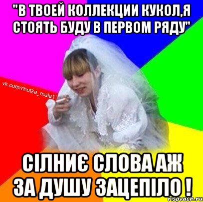 "в твоей коллекции кукол,я стоять буду в первом ряду" сілниє слова аж за душу зацепіло !