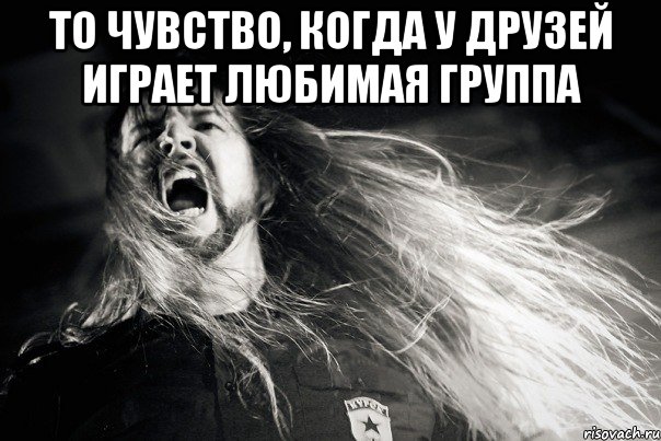 То чувство, когда у друзей играет любимая группа 