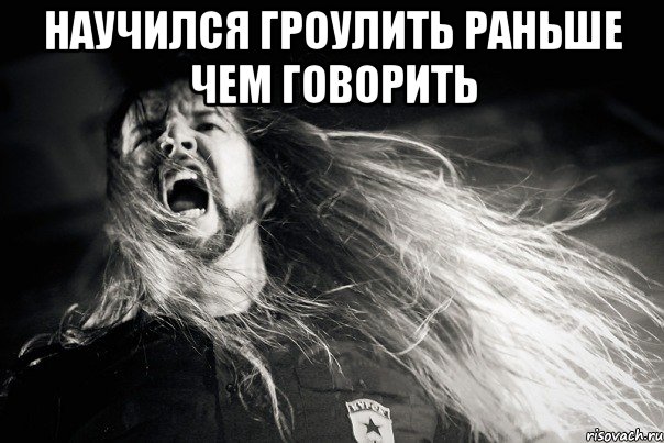 Научился гроулить раньше чем говорить 