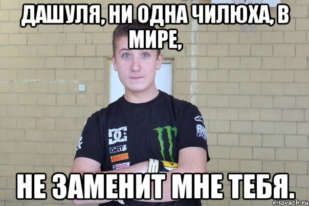 Дашуля, ни одна чилюха, в мире, Не заменит мне тебя.