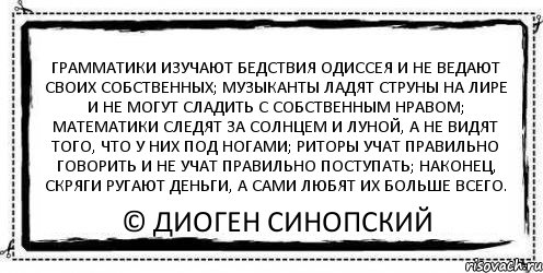 грамматики изучают бедствия Одиссея и не ведают своих собственных; музыканты ладят струны на лире и не могут сладить с собственным нравом; математики следят за солнцем и луной, а не видят того, что у них под ногами; риторы учат правильно говорить и не учат правильно поступать; наконец, скряги ругают деньги, а сами любят их больше всего. © Диоген Синопский, Комикс Асоциальная антиреклама