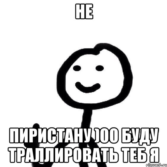 не пиристану )00 буду траллировать теб я