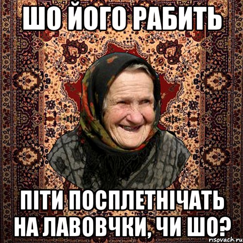 шо його рабить піти посплетнічать на лавовчки, чи шо?