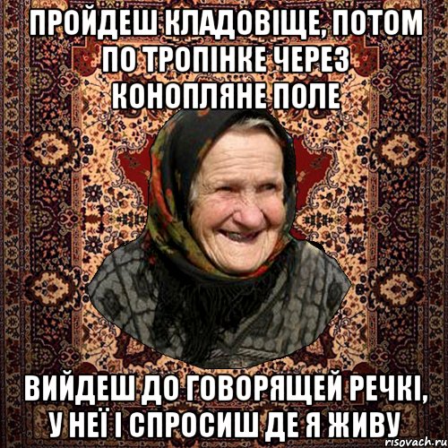 пройдеш кладовіще, потом по тропінке через конопляне поле вийдеш до говорящей речкі, у неї і спросиш де я живу, Мем баба нюра