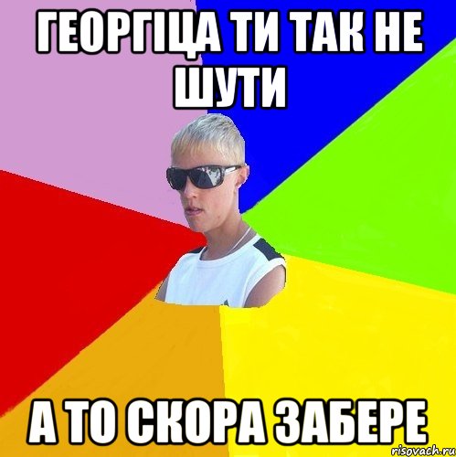 георгіца ти так не шути а то скора забере