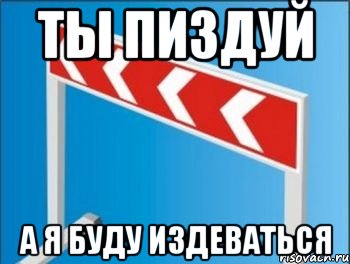 ты пиздуй а я буду издеваться