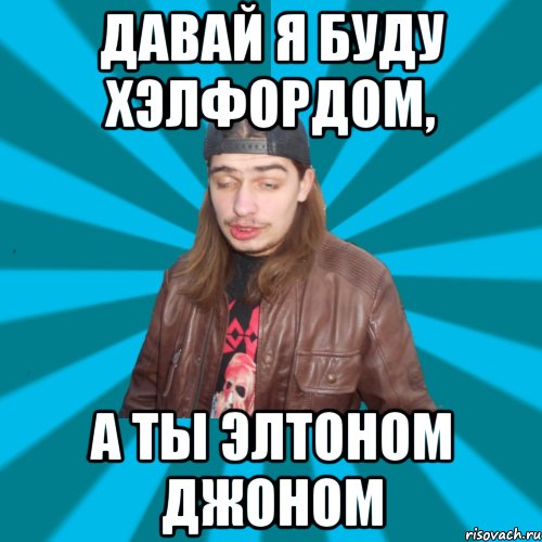давай я буду хэлфордом, а ты элтоном джоном