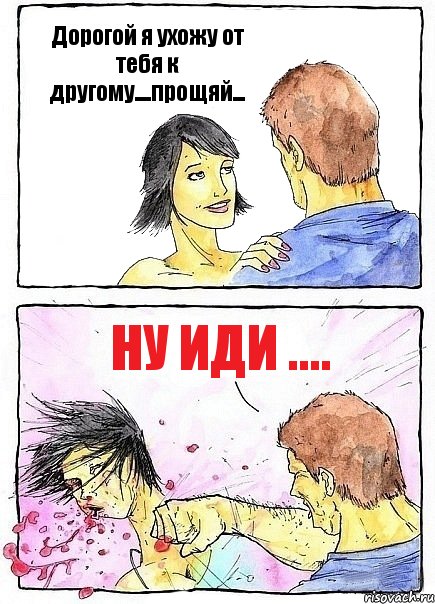 Дорогой я ухожу от тебя к другому....прощяй... Ну иди ....