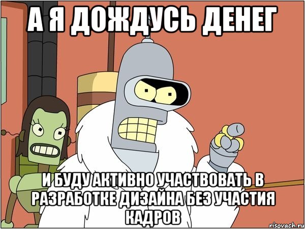 А я дождусь денег и буду активно участвовать в разработке дизайна без участия кадров, Мем Бендер