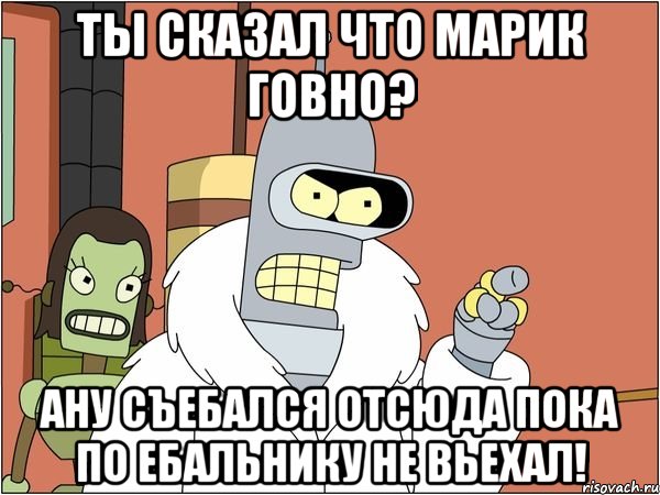 Ты сказал что Марик говно? Ану съебался отсюда пока по ебальнику не вьехал!, Мем Бендер