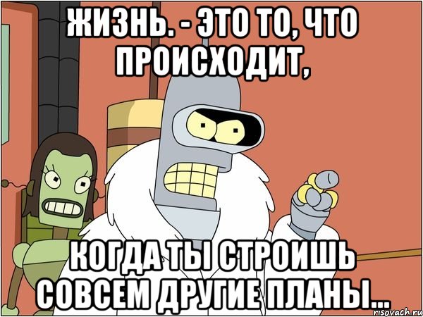 Жизнь. - Это то, что происходит, когда ты строишь совсем другие планы..., Мем Бендер